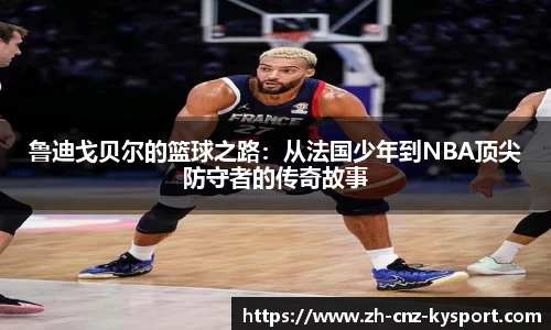 鲁迪戈贝尔的篮球之路：从法国少年到NBA顶尖防守者的传奇故事